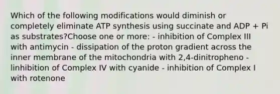 Which of the following modifications would diminish or completely eliminate ATP synthesis using succinate and ADP + Pi as substrates?Choose one or more: - inhibition of Complex III with antimycin - dissipation of the proton gradient across the inner membrane of the mitochondria with 2,4-dinitropheno - linhibition of Complex IV with cyanide - inhibition of Complex I with rotenone