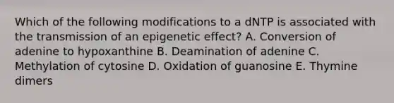 Which of the following modifications to a dNTP is associated with the transmission of an epigenetic effect? A. Conversion of adenine to hypoxanthine B. Deamination of adenine C. Methylation of cytosine D. Oxidation of guanosine E. Thymine dimers