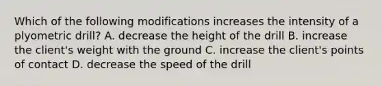 Which of the following modifications increases the intensity of a plyometric drill? A. decrease the height of the drill B. increase the client's weight with the ground C. increase the client's points of contact D. decrease the speed of the drill