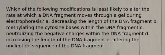 Which of the following modifications is least likely to alter the rate at which a DNA fragment moves through a gel during electrophoresis? a. decreasing the length of the DNA fragment b. methylating the cytosine bases within the DNA fragment c. neutralizing the negative charges within the DNA fragment d. increasing the length of the DNA fragment e. altering the nucleotide sequence of the DNA fragment