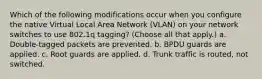 Which of the following modifications occur when you configure the native Virtual Local Area Network (VLAN) on your network switches to use 802.1q tagging? (Choose all that apply.) a. Double-tagged packets are prevented. b. BPDU guards are applied. c. Root guards are applied. d. Trunk traffic is routed, not switched.