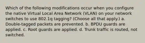 Which of the following modifications occur when you configure the native Virtual Local Area Network (VLAN) on your network switches to use 802.1q tagging? (Choose all that apply.) a. Double-tagged packets are prevented. b. BPDU guards are applied. c. Root guards are applied. d. Trunk traffic is routed, not switched.