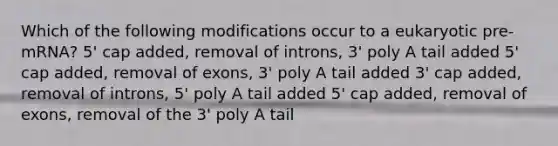 Which of the following modifications occur to a eukaryotic pre-mRNA? 5' cap added, removal of introns, 3' poly A tail added 5' cap added, removal of exons, 3' poly A tail added 3' cap added, removal of introns, 5' poly A tail added 5' cap added, removal of exons, removal of the 3' poly A tail