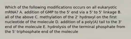 Which of the following modifications occurs on all eukaryotic mRNA? A. addition of GMP to the 5' end via a 5' to 5' linkage B. all of the above C. methylation of the 2' hydroxyl on the first nucleotide of the molecule D. addition of a poly(A) tail to the 3' end of the molecule E. hydrolysis of the terminal phosphate from the 5' triphosphate end of the molecule