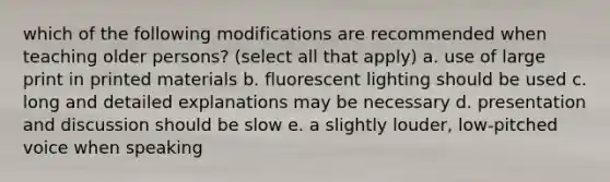 which of the following modifications are recommended when teaching older persons? (select all that apply) a. use of large print in printed materials b. fluorescent lighting should be used c. long and detailed explanations may be necessary d. presentation and discussion should be slow e. a slightly louder, low-pitched voice when speaking