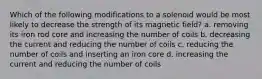 Which of the following modifications to a solenoid would be most likely to decrease the strength of its magnetic field? a. removing its iron rod core and increasing the number of coils b. decreasing the current and reducing the number of coils c. reducing the number of coils and inserting an iron core d. increasing the current and reducing the number of coils