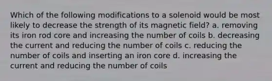 Which of the following modifications to a solenoid would be most likely to decrease the strength of its magnetic field? a. removing its iron rod core and increasing the number of coils b. decreasing the current and reducing the number of coils c. reducing the number of coils and inserting an iron core d. increasing the current and reducing the number of coils