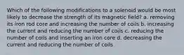 Which of the following modifications to a solenoid would be most likely to decrease the strength of its magnetic field? a. removing its iron rod core and increasing the number of coils b. increasing the current and reducing the number of coils c. reducing the number of coils and inserting an iron core d. decreasing the current and reducing the number of coils