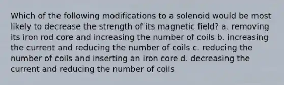 Which of the following modifications to a solenoid would be most likely to decrease the strength of its magnetic field? a. removing its iron rod core and increasing the number of coils b. increasing the current and reducing the number of coils c. reducing the number of coils and inserting an iron core d. decreasing the current and reducing the number of coils