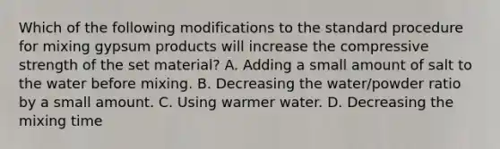 Which of the following modifications to the standard procedure for mixing gypsum products will increase the compressive strength of the set material? A. Adding a small amount of salt to the water before mixing. B. Decreasing the water/powder ratio by a small amount. C. Using warmer water. D. Decreasing the mixing time