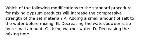 Which of the following modifications to the standard procedure for mixing gypsum products will increase the compressive strength of the set material? A. Adding a small amount of salt to the water before mixing. B. Decreasing the water/powder ratio by a small amount. C. Using warmer water. D. Decreasing the mixing time.