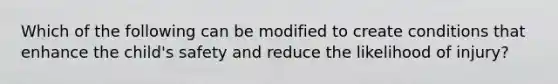 Which of the following can be modified to create conditions that enhance the child's safety and reduce the likelihood of injury?