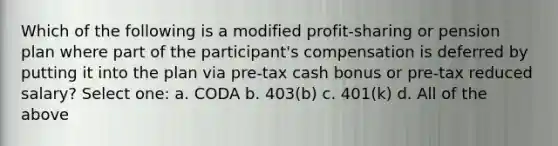 Which of the following is a modified profit-sharing or pension plan where part of the participant's compensation is deferred by putting it into the plan via pre-tax cash bonus or pre-tax reduced salary? Select one: a. CODA b. 403(b) c. 401(k) d. All of the above