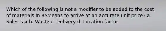 Which of the following is not a modifier to be added to the cost of materials in RSMeans to arrive at an accurate unit price? a. Sales tax b. Waste c. Delivery d. Location factor
