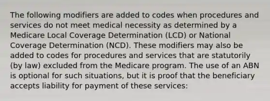 The following modifiers are added to codes when procedures and services do not meet medical necessity as determined by a Medicare Local Coverage Determination (LCD) or National Coverage Determination (NCD). These modifiers may also be added to codes for procedures and services that are statutorily (by law) excluded from the Medicare program. The use of an ABN is optional for such situations, but it is proof that the beneficiary accepts liability for payment of these services: