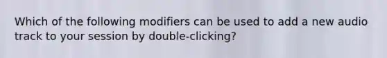 Which of the following modifiers can be used to add a new audio track to your session by double-clicking?