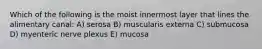 Which of the following is the moist innermost layer that lines the alimentary canal: A) serosa B) muscularis externa C) submucosa D) myenteric nerve plexus E) mucosa