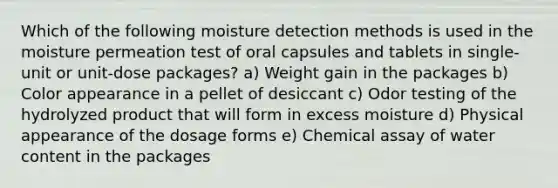 Which of the following moisture detection methods is used in the moisture permeation test of oral capsules and tablets in single-unit or unit-dose packages? a) Weight gain in the packages b) Color appearance in a pellet of desiccant c) Odor testing of the hydrolyzed product that will form in excess moisture d) Physical appearance of the dosage forms e) Chemical assay of water content in the packages