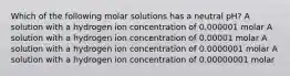 Which of the following molar solutions has a neutral pH? A solution with a hydrogen ion concentration of 0.000001 molar A solution with a hydrogen ion concentration of 0.00001 molar A solution with a hydrogen ion concentration of 0.0000001 molar A solution with a hydrogen ion concentration of 0.00000001 molar