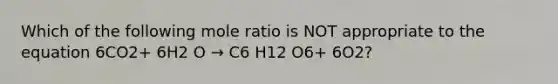 Which of the following mole ratio is NOT appropriate to the equation 6CO2+ 6H2 O → C6 H12 O6+ 6O2?