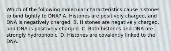 Which of the following molecular characteristics cause histones to bind tightly to DNA? A. Histones are positively charged, and DNA is negatively charged. B. Histones are negatively charged, and DNA is positively charged. C. Both histones and DNA are strongly hydrophobic. D. Histones are covalently linked to the DNA.