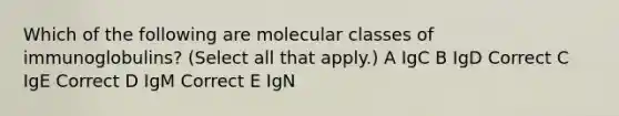 Which of the following are molecular classes of immunoglobulins? (Select all that apply.) A IgC B IgD Correct C IgE Correct D IgM Correct E IgN