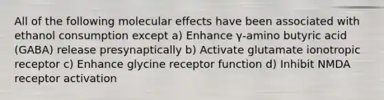 All of the following molecular effects have been associated with ethanol consumption except a) Enhance γ-amino butyric acid (GABA) release presynaptically b) Activate glutamate ionotropic receptor c) Enhance glycine receptor function d) Inhibit NMDA receptor activation