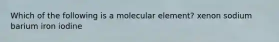 Which of the following is a molecular element? xenon sodium barium iron iodine