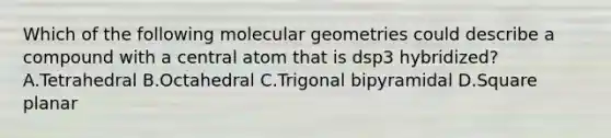 Which of the following molecular geometries could describe a compound with a central atom that is dsp3 hybridized? A.Tetrahedral B.Octahedral C.Trigonal bipyramidal D.Square planar