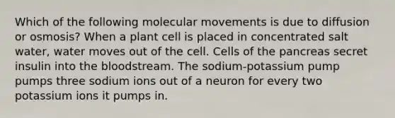 Which of the following molecular movements is due to diffusion or osmosis? When a plant cell is placed in concentrated salt water, water moves out of the cell. Cells of the pancreas secret insulin into the bloodstream. The sodium-potassium pump pumps three sodium ions out of a neuron for every two potassium ions it pumps in.