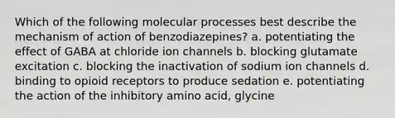 Which of the following molecular processes best describe the mechanism of action of benzodiazepines? a. potentiating the effect of GABA at chloride ion channels b. blocking glutamate excitation c. blocking the inactivation of sodium ion channels d. binding to opioid receptors to produce sedation e. potentiating the action of the inhibitory amino acid, glycine