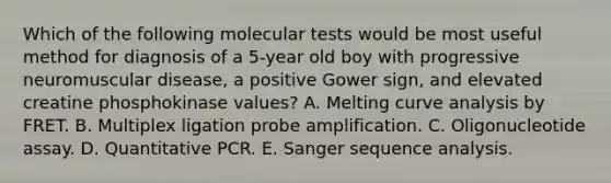 Which of the following molecular tests would be most useful method for diagnosis of a 5-year old boy with progressive neuromuscular disease, a positive Gower sign, and elevated creatine phosphokinase values? A. Melting curve analysis by FRET. B. Multiplex ligation probe amplification. C. Oligonucleotide assay. D. Quantitative PCR. E. Sanger sequence analysis.