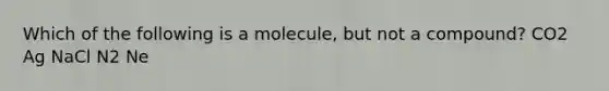 Which of the following is a molecule, but not a compound? CO2 Ag NaCl N2 Ne