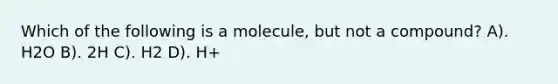 Which of the following is a molecule, but not a compound? A). H2O B). 2H C). H2 D). H+