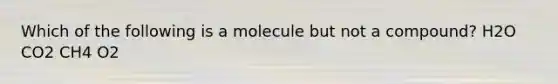 Which of the following is a molecule but not a compound? H2O CO2 CH4 O2