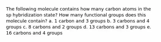 The following molecule contains how many carbon atoms in the sp hybridization state? How many functional groups does this molecule contain? a. 1 carbon and 3 groups b. 3 carbons and 4 groups c. 8 carbons and 2 groups d. 13 carbons and 3 groups e. 16 carbons and 4 groups