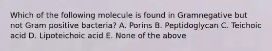 Which of the following molecule is found in Gramnegative but not Gram positive bacteria? A. Porins B. Peptidoglycan C. Teichoic acid D. Lipoteichoic acid E. None of the above