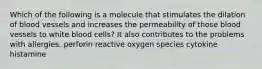 Which of the following is a molecule that stimulates the dilation of blood vessels and increases the permeability of those blood vessels to white blood cells? It also contributes to the problems with allergies. perforin reactive oxygen species cytokine histamine