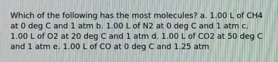 Which of the following has the most molecules? a. 1.00 L of CH4 at 0 deg C and 1 atm b. 1.00 L of N2 at 0 deg C and 1 atm c. 1.00 L of O2 at 20 deg C and 1 atm d. 1.00 L of CO2 at 50 deg C and 1 atm e. 1.00 L of CO at 0 deg C and 1.25 atm