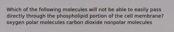 Which of the following molecules will not be able to easily pass directly through the phospholipid portion of the cell membrane? oxygen polar molecules carbon dioxide nonpolar molecules