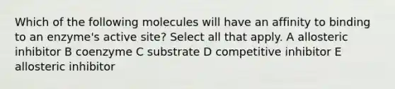 Which of the following molecules will have an affinity to binding to an enzyme's active site? Select all that apply. A allosteric inhibitor B coenzyme C substrate D competitive inhibitor E allosteric inhibitor