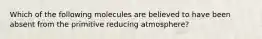 Which of the following molecules are believed to have been absent from the primitive reducing atmosphere?