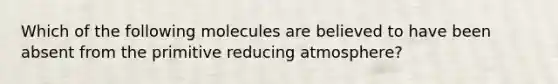 Which of the following molecules are believed to have been absent from the primitive reducing atmosphere?