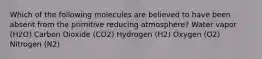 Which of the following molecules are believed to have been absent from the primitive reducing atmosphere? Water vapor (H2O) Carbon Dioxide (CO2) Hydrogen (H2) Oxygen (O2) Nitrogen (N2)