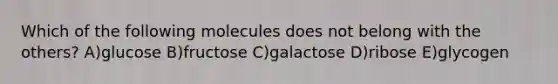 Which of the following molecules does not belong with the others? A)glucose B)fructose C)galactose D)ribose E)glycogen