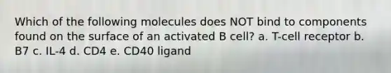 Which of the following molecules does NOT bind to components found on the surface of an activated B cell? a. T-cell receptor b. B7 c. IL-4 d. CD4 e. CD40 ligand