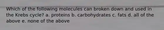 Which of the following molecules can broken down and used in the Krebs cycle? a. proteins b. carbohydrates c. fats d. all of the above e. none of the above