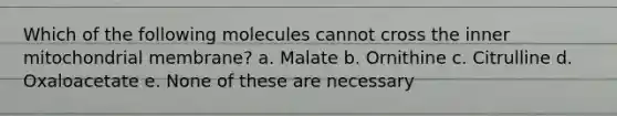 Which of the following molecules cannot cross the inner mitochondrial membrane? a. Malate b. Ornithine c. Citrulline d. Oxaloacetate e. None of these are necessary