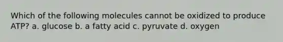 Which of the following molecules cannot be oxidized to produce ATP? a. glucose b. a fatty acid c. pyruvate d. oxygen