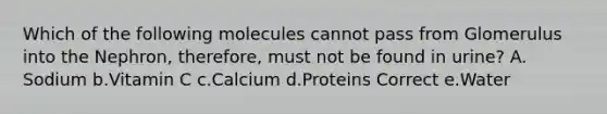 Which of the following molecules cannot pass from Glomerulus into the Nephron, therefore, must not be found in urine? A. Sodium b.Vitamin C c.Calcium d.Proteins Correct e.Water